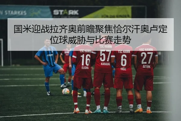 国米迎战拉齐奥前瞻聚焦恰尔汗奥卢定位球威胁与比赛走势
