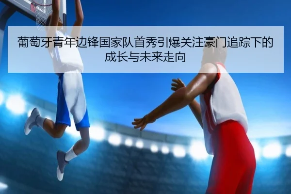 葡萄牙青年边锋国家队首秀引爆关注豪门追踪下的成长与未来走向